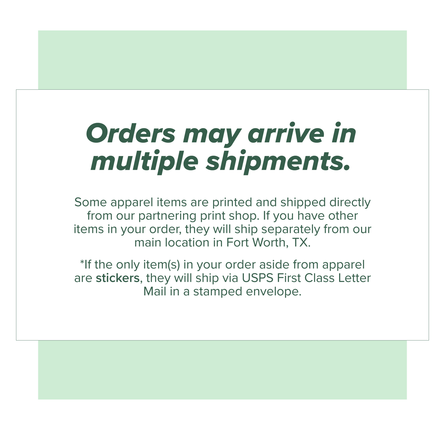 Orders may arrive in multiple shipments. Apparel items ship separately from all other products. If only stickers are ordered in addition to apparel, they will ship in a stampled USPS First Class Letter Mail envelope.