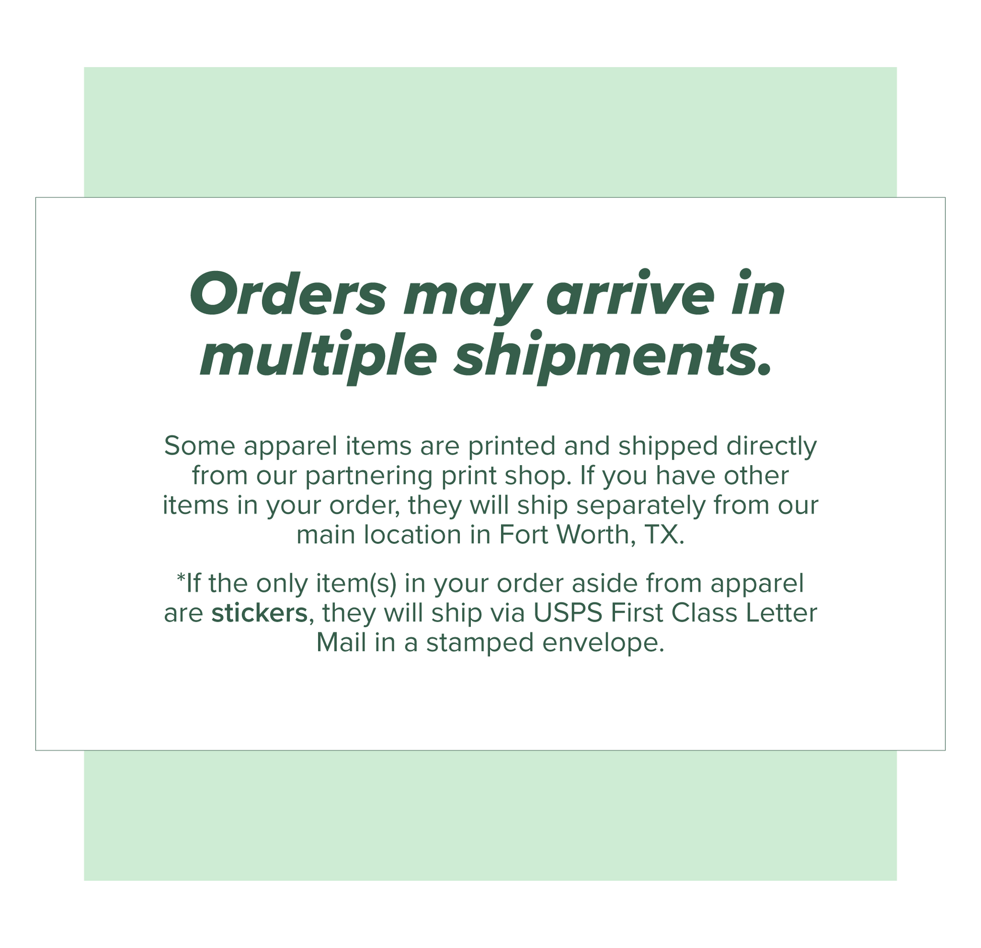 Orders may arrive in multiple shipments. Apparel items ship separately from all other products. If only stickers are ordered in addition to apparel, they will ship in a stampled USPS First Class Letter Mail envelope.