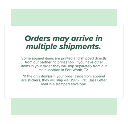 Orders may arrive in multiple shipments. Apparel items ship separately from all other products. If only stickers are ordered in addition to apparel, they will ship in a stampled USPS First Class Letter Mail envelope.
